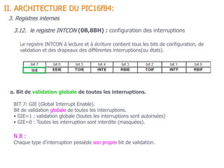 Le registre INTCON à lecture et à écriture contient tous les bits de configuration, de
validation et des drapeaux des différentes interruptions(ou états).
BIT 7: GIE (Global Interrupt Enable).
Bit de validation globale de toutes les interruptions.
• GIE=1 : validation globale (toutes les interruptions sont autorisées)
• GIE=0 : Toutes les interruption sont interdite (masquées).
3.12. le registre INTCON (0B,8BH) : configuration des interruptions
a. Bit de validation globale de toutes les interruptions.
II. ARCHITECTURE DU PIC16f84:
3. Registres internes
N.B :
Chaque type d’interruption possède son propre bit de validation.
 