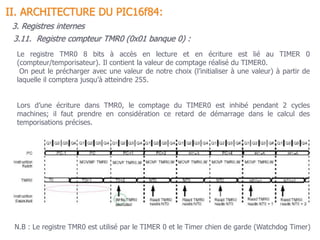 3.11. Registre compteur TMR0 (0x01 banque 0) :
Le registre TMR0 8 bits à accès en lecture et en écriture est lié au TIMER 0
(compteur/temporisateur). Il contient la valeur de comptage réalisé du TIMER0.
On peut le précharger avec une valeur de notre choix (l’initialiser à une valeur) à partir de
laquelle il comptera jusqu’à atteindre 255.
Lors d’une écriture dans TMR0, le comptage du TIMER0 est inhibé pendant 2 cycles
machines; il faut prendre en considération ce retard de démarrage dans le calcul des
temporisations précises.
II. ARCHITECTURE DU PIC16f84:
3. Registres internes
N.B : Le registre TMR0 est utilisé par le TIMER 0 et le Timer chien de garde (Watchdog Timer)
 