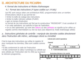 C’est le type des instructions qui utilise le registre W
pour manipuler les données; Elles sont codées comme
suit :
• 6 bits contiennent le code de l’instruction
• 8 bits contiennent la valeur numérique ou Litérale qui
sera utilisée par l’instruction (de 0 à 255) qui se trouve
la mémoire programme.
a. Instructions générales de contrôle : manipule des données codées directement
dans l’instruction elle même ; adressage Literal ou immédiat
4.1 Format des instructions (4 types codées sur 14 bits)
II. ARCHITECTURE DU PIC16f84:
4. Format des instructions et Modes d’adressages
Les PIC sont conçus selon une architecture RISC: programmation avec un nombre
d’instructions réduit ce qui permet de :
• limiter la taille de codage des instructions
• limiter la taille mémoire utilisée (FLASH)
• gain en temps d’exécution
Le format de ces instructions est fixé par le constructeur “MICROCHIP”. Il est constitué d’:
• Un code opératoire: qui spécifie le type de l’opération.
• Un ou Des opérandes: qui sont des valeurs ou des adresses ou signifie qu’on utilise un
registre comme intermédiaire ou rien du tout (ceci dépend du mode d’adressage utilisé)
 