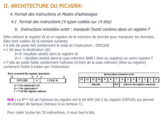 4.1 Format des instructions (4 types codées sur 14 bits)
II. ARCHITECTURE DU PIC16f84:
4. Format des instructions et Modes d’adressages
b. Instructions orientées octet : manipule l’octet contenu dans un registre F
Elles utilisent le registre W et un registre de la mémoire de donnée pour manipuler les données.
Elles sont codées de la manière suivante:
• 6 bits de poids fort contiennent le code de l’instruction : OPCODE
• 1 bit pour la destination (d):
d=0: résultats stocké dans le registre W
d=1 : résultats stocké dans la case mémoire RAM ( libre ou registre) un autre registre F
• 7 bits de poids faible contiennent l’adresse (8 bits) de la case mémoire (libre ou registre)
contenant l’octet à traiter par l’instruction.
N.B : Le 8ème bit de l’adresse du registre est le bit RP0 (bit 5 du registre STATUS) qui permet
de changer de banque (banque 0 ou banque 1).
Pour coder toutes les 35 instructions, il nous faut 6 bits.
 