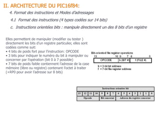 c. Instructions orientées bits : manipule directement un des 8 bits d’un registre
Elles permettent de manipuler (modifier ou tester )
directement les bits d’un registre particulier, elles sont
codées comme suit:
• 4 bits de poids fort pour l’instruction: OPCODE
• 3 bits pour indiquer le numéro du bit à manipuler ou
concerner par l’opération (bit 0 à 7 possible)
• 7 bits de poids faible contiennent l’adresse de la case
mémoire (libre ou registre) contenant l’octet à traiter
(+RP0 pour avoir l’adresse sur 8 bits)
4.1 Format des instructions (4 types codées sur 14 bits)
II. ARCHITECTURE DU PIC16f84:
4. Format des instructions et Modes d’adressages
 