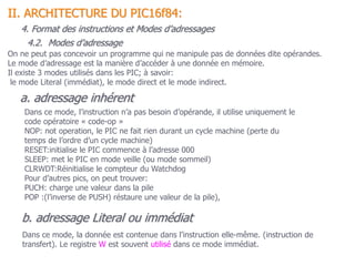 On ne peut pas concevoir un programme qui ne manipule pas de données dite opérandes.
Le mode d’adressage est la manière d’accéder à une donnée en mémoire.
Il existe 3 modes utilisés dans les PIC; à savoir:
le mode Literal (immédiat), le mode direct et le mode indirect.
b. adressage Literal ou immédiat
Dans ce mode, la donnée est contenue dans l’instruction elle-même. (instruction de
transfert). Le registre W est souvent utilisé dans ce mode immédiat.
a. adressage inhérent
Dans ce mode, l’instruction n’a pas besoin d’opérande, il utilise uniquement le
code opératoire « code-op »
NOP: not operation, le PIC ne fait rien durant un cycle machine (perte du
temps de l’ordre d’un cycle machine)
RESET:initialise le PIC commence à l’adresse 000
SLEEP: met le PIC en mode veille (ou mode sommeil)
CLRWDT:Réinitialise le compteur du Watchdog
Pour d’autres pics, on peut trouver:
PUCH: charge une valeur dans la pile
POP :(l’inverse de PUSH) réstaure une valeur de la pile),
II. ARCHITECTURE DU PIC16f84:
4. Format des instructions et Modes d’adressages
4.2. Modes d’adressage
 