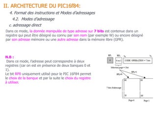 c. adressage direct
Dans ce mode, la donnée manipulée de type adresse sur 7 bits est contenue dans un
registre qui peut être désigné ou connu par son nom (par exemple W) ou encore désigné
par son adresse mémoire ou une autre adresse dans la mémoire libre (GPR).
N.B :
Dans ce mode, l’adresse peut correspondre à deux
registres (car on est en présence de deux banques 0 et
1).
Le bit RP0 uniquement utilisé pour le PIC 16F84 permet
le choix de la banque et par la suite le choix du registre
à utiliser.
II. ARCHITECTURE DU PIC16f84:
4. Format des instructions et Modes d’adressages
4.2. Modes d’adressage
 