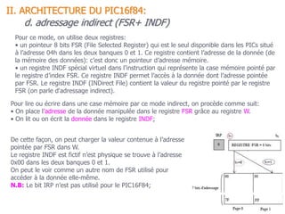 d. adressage indirect (FSR+ INDF)
Pour ce mode, on utilise deux registres:
• un pointeur 8 bits FSR (File Selected Register) qui est le seul disponible dans les PICs situé
à l’adresse 04h dans les deux banques 0 et 1. Ce registre contient l’adresse de la donnée (de
la mémoire des données): c’est donc un pointeur d’adresse mémoire.
• un registre INDF spécial virtuel dans l’instruction qui représente la case mémoire pointé par
le registre d’index FSR. Ce registre INDF permet l’accès à la donnée dont l’adresse pointée
par FSR. Le registre INDF (INDirect File) contient la valeur du registre pointé par le registre
FSR (on parle d'adressage indirect).
Pour lire ou écrire dans une case mémoire par ce mode indirect, on procède comme suit:
• On place l’adresse de la donnée manipulée dans le registre FSR grâce au registre W.
• On lit ou on écrit la donnée dans le registre INDF;
De cette façon, on peut charger la valeur contenue à l’adresse
pointée par FSR dans W.
Le registre INDF est fictif n’est physique se trouve à l’adresse
0x00 dans les deux banques 0 et 1.
On peut le voir comme un autre nom de FSR utilisé pour
accéder à la donnée elle-même.
N.B: Le bit IRP n’est pas utilisé pour le PIC16F84;
II. ARCHITECTURE DU PIC16f84:
 