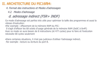 d. adressage indirect (FSR+ INDF)
Ce mode d’adressage est parfois très utile pour optimiser la taille des programmes et aussi la
vitesse d’exécution:
•Par exemple : effacement de la mémoire RAM du PIC:
Il s’agit d’effacer les 68 octets d’usage générale de la mémoire RAM (0x0C à 0x4F)
Avec ce mode on aura besoin de 8 instructions (et 477 cycles) pour le faire et l’exécution
nécessite 68 cycles seulement
•Dans certaines situations, il n’est pas judicieux d’utiliser l’adressage indirect.
Par exemple : lecture ou écriture du port B.
II. ARCHITECTURE DU PIC16f84:
4. Format des instructions et Modes d’adressages
4.2. Modes d’adressage
 