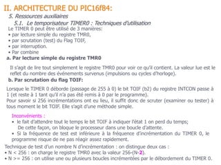 II. ARCHITECTURE DU PIC16f84:
5. Ressources auxiliaires
Le TIMER 0 peut être utilisé de 3 manières:
• par lecture simple du registre TMR0,
• par scrutation (test) du Flag TOIF,
• par interruption.
• Par combine
b. Par scrutation du flag TOIF:
Lorsque le TIMER 0 déborde (passage de 255 à 0) le bit TOIF (b2) du registre INTCON passe à
1 (et reste à 1 tant qu’il n’a pas été remis à 0 par le programme).
Pour savoir si 256 incrémentations ont eu lieu, il suffit donc de scruter (examiner ou tester) à
tous moment le bit TOIF. Elle s’agit d’une méthode simple.
Inconvénients :
• le fait d’attendre tout le temps le bit TOIF à indiquer l’état 1 on perd du temps;
De cette façon, on bloque le processeur dans une boucle d’attente.
• Si la fréquence de test est inférieure à la fréquence d’incrémentation du TIMER 0, le
programme risque de ne pas réagir assez rapidement.
a. Par lecture simple du registre TMR0
Il s’agit de lire tout simplement le registre TMR0 pour voir ce qu’il contient. La valeur lue est le
reflet du nombre des événements survenus (impulsions ou cycles d’horloge).
Technique de test d’un nombre N d’incrémentation : on distingue deux cas :
• N < 256 : on charge le registre TMR0 avec la valeur 256-(N-2).
• N >= 256 : on utilise une ou plusieurs boucles incrémentées par le débordement du TIMER 0.
5.1. Le temporisateur TIMER0 : Techniques d’utilisation
 