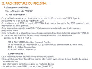 5.1. Utilisation du TIMER0
II. ARCHITECTURE DU PIC16f84:
5. Ressources auxiliaires
c. Par interruption :
Cette méthode résout le problème posé du au test du débordement du TIMER 0 par le
programme via le bit TOIF du registre INTCON.
On positionne le bit TOIE du registre INTCON à 1, et chaque fois que le flag TOIF passe à 1, une
interruption est alors générée.
Cette interruption déroute aussitôt le PIC du programme principale pour traiter un sous
programme prévu.
Cette méthode est la plus utilisée dans les applications de gestion du temps utilisant le TIMER 0;
le processeur est ainsi libre de poursuivre son travail en attendant l’événement :
passage du bit TOIF à l’état 1.
BIT 5: TOIE (TMRO Overflow Interrupt Enable).
Bit de validation de l'interruption TOI qui intervient au débordement du timer TMR0
TOIE = 1 : Valide l'interruption.
TOIE= 0 : Interdit l'interruption.
d. Par combine :
Cette méthode permet de programmer une temporisation.
Elle permet de combiner la méthode par les interruption avec celle de lecture directe du registre
TMR0 comme suit:
• Les interruptions sont utilisées pour les multiples de 256
• La lecture directe de TMR0 pour les unités (de 0 à 255).
 