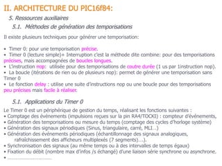 II. ARCHITECTURE DU PIC16f84:
5. Ressources auxiliaires
5.1. Méthodes de génération des temporisations
Il existe plusieurs techniques pour générer une temporisation:
• Timer 0: pour une temporisation précise.
• Timer 0 (lecture simple)+ Interruption c’est la méthode dite combine: pour des temporisations
précises, mais accompagnées de boucles longues.
• L’instruction nop: utilisée pour des temporisations de coutre durée (1 us par 1instruction nop).
• La boucle (itérations de rien ou de plusieurs nop): permet de générer une temporisation sans
Timer 0
• Le fonction delay : utilise une suite d’instructions nop ou une boucle pour des temporisations
peu précises mais facile à réaliser.
5.1. Applications du Timer 0
Le Timer 0 est un périphérique de gestion du temps, réalisant les fonctions suivantes :
• Comptage des événements (impulsions reçues sur la pin RA4/TOCKI) : compteur d’événements,
• Génération des temporisations ou mesure du temps (comptage des cycles d’horloge système)
• Génération des signaux périodiques (Sinus, triangulaire, carré, MLI…)
• Génération des événements périodiques (échantillonnage des signaux analogiques,
rafraîchissement des afficheurs multiplexés (7 segments)….).
• Synchronisation des signaux (au même temps ou à des intervalles de temps égaux)
• Fixation du débit (nombre max d’infos /s échangé) d’une liaison série synchrone ou asynchrone.
• ……………………………
 