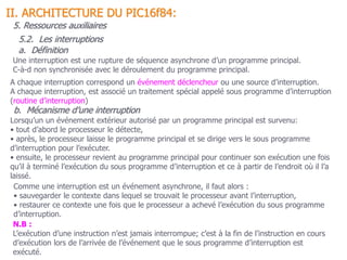 70
A chaque interruption correspond un événement déclencheur ou une source d’interruption.
A chaque interruption, est associé un traitement spécial appelé sous programme d’interruption
(routine d’interruption)
Comme une interruption est un événement asynchrone, il faut alors :
• sauvegarder le contexte dans lequel se trouvait le processeur avant l’interruption,
• restaurer ce contexte une fois que le processeur a achevé l’exécution du sous programme
d’interruption.
Une interruption est une rupture de séquence asynchrone d’un programme principal.
C-à-d non synchronisée avec le déroulement du programme principal.
N.B :
L’exécution d’une instruction n’est jamais interrompue; c’est à la fin de l’instruction en cours
d’exécution lors de l’arrivée de l’événement que le sous programme d’interruption est
exécuté.
5.2. Les interruptions
II. ARCHITECTURE DU PIC16f84:
5. Ressources auxiliaires
a. Définition
b. Mécanisme d’une interruption
Lorsqu’un un événement extérieur autorisé par un programme principal est survenu:
• tout d’abord le processeur le détecte,
• après, le processeur laisse le programme principal et se dirige vers le sous programme
d’interruption pour l’exécuter.
• ensuite, le processeur revient au programme principal pour continuer son exécution une fois
qu’il à terminé l’exécution du sous programme d’interruption et ce à partir de l’endroit où il l’a
laissé.
 