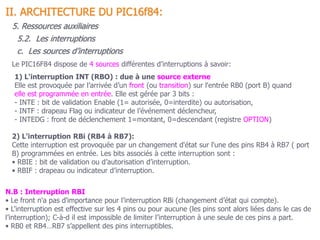 72
1) L'interruption INT (RBO) : due à une source externe
Elle est provoquée par l’arrivée d’un front (ou transition) sur l'entrée RB0 (port B) quand
elle est programmée en entrée. Elle est gérée par 3 bits :
- INTE : bit de validation Enable (1= autorisée, 0=interdite) ou autorisation,
- INTF : drapeau Flag ou indicateur de l’événement déclencheur,
- INTEDG : front de déclenchement 1=montant, 0=descendant (registre OPTION)
2) L'interruption RBi (RB4 à RB7):
Cette interruption est provoquée par un changement d'état sur l'une des pins RB4 à RB7 ( port
B) programmées en entrée. Les bits associés à cette interruption sont :
• RBIE : bit de validation ou d’autorisation d’interruption.
• RBIF : drapeau ou indicateur d’interruption.
N.B : Interruption RBI
• Le front n'a pas d'importance pour l’interruption RBi (changement d’état qui compte).
• L’interruption est effective sur les 4 pins ou pour aucune (les pins sont alors liées dans le cas de
l’interruption); C-à-d il est impossible de limiter l’interruption à une seule de ces pins a part.
• RB0 et RB4…RB7 s’appellent des pins interruptibles.
5.2. Les interruptions
II. ARCHITECTURE DU PIC16f84:
5. Ressources auxiliaires
c. Les sources d’interruptions
Le PIC16F84 dispose de 4 sources différentes d’interruptions à savoir:
 