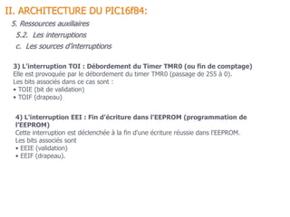 3) L'interruption TOI : Débordement du Timer TMR0 (ou fin de comptage)
Elle est provoquée par le débordement du timer TMR0 (passage de 255 à 0).
Les bits associés dans ce cas sont :
• TOIE (bit de validation)
• TOIF (drapeau)
4) L'interruption EEI : Fin d'écriture dans l'EEPROM (programmation de
l’EEPROM)
Cette interruption est déclenchée à la fin d'une écriture réussie dans l'EEPROM.
Les bits associés sont
• EEIE (validation)
• EEIF (drapeau).
5.2. Les interruptions
II. ARCHITECTURE DU PIC16f84:
5. Ressources auxiliaires
c. Les sources d’interruptions
 