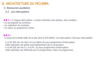 N.B 1 : A chaque interruption, 2 cycles machines sont perdus, sans compter:
• la sauvegarde du contexte,
• la restitution du contexte,
• le retour au programme initial.
N.B 2 :
A cause de la faible taille de la pile dans le PIC16F84, une interruption n’est pas interruptible:
5.2. Les interruptions
II. ARCHITECTURE DU PIC16f84:
5. Ressources auxiliaires
• Le bit GIE est mis donc à 0 au début du sous programme d’interruption.
Cette opération est gérée automatiquement par le processeur.
• Le bit GIE est mis à 1 à la fin du sous programme d’interruption.
Cette opération est effectuée par le programmeur (dans le programme).
 