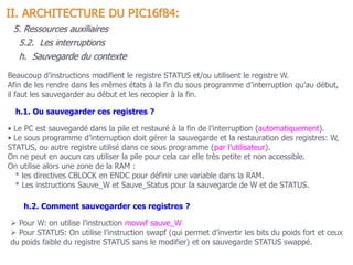 Beaucoup d’instructions modifient le registre STATUS et/ou utilisent le registre W.
Afin de les rendre dans les mêmes états à la fin du sous programme d’interruption qu’au début,
il faut les sauvegarder au début et les recopier à la fin.
• Le PC est sauvegardé dans la pile et restauré à la fin de l’interruption (automatiquement).
• Le sous programme d’interruption doit gérer la sauvegarde et la restauration des registres: W,
STATUS, ou autre registre utilisé dans ce sous programme (par l’utilisateur).
On ne peut en aucun cas utiliser la pile pour cela car elle très petite et non accessible.
On utilise alors une zone de la RAM :
* les directives CBLOCK en ENDC pour définir une variable dans la RAM.
* Les instructions Sauve_W et Sauve_Status pour la sauvegarde de W et de STATUS.
h.1. Ou sauvegarder ces registres ?
5.2. Les interruptions
II. ARCHITECTURE DU PIC16f84:
5. Ressources auxiliaires
h. Sauvegarde du contexte
h.2. Comment sauvegarder ces registres ?
 Pour W: on utilise l’instruction movwf sauve_W
 Pour STATUS: On utilise l’instruction swapf (qui permet d’invertir les bits du poids fort et ceux
du poids faible du registre STATUS sans le modifier) et on sauvegarde STATUS swappé.
 