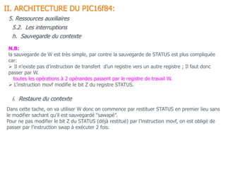 N.B:
la sauvegarde de W est très simple, par contre la sauvegarde de STATUS est plus compliquée
car:
 Il n’existe pas d’instruction de transfert d’un registre vers un autre registre ; Il faut donc
passer par W.
toutes les opérations à 2 opérandes passent par le registre de travail W.
 L’instruction movf modifie le bit Z du registre STATUS.
Dans cette tache, on va utiliser W donc on commence par restituer STATUS en premier lieu sans
le modifier sachant qu’il est sauvegardé ‘’sawapé’’.
Pour ne pas modifier le bit Z du STATUS (déjà restitué) par l’instruction movf, on est obligé de
passer par l’instruction swap à exécuter 2 fois.
5.2. Les interruptions
II. ARCHITECTURE DU PIC16f84:
5. Ressources auxiliaires
h. Sauvegarde du contexte
i. Restaure du contexte
 