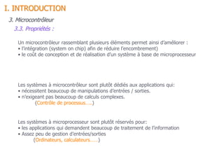 Un microcontrôleur rassemblant plusieurs éléments permet ainsi d’améliorer :
• l’intégration (system on chip) afin de réduire l’encombrement)
• le coût de conception et de réalisation d’un système à base de microprocesseur
Les systèmes à microprocesseur sont plutôt réservés pour:
• les applications qui demandent beaucoup de traitement de l’information
• Assez peu de gestion d’entrées/sorties
(Ordinateurs, calculateurs……)
Les systèmes à microcontrôleur sont plutôt dédiés aux applications qui:
• nécessitent beaucoup de manipulations d’entrées / sorties.
• n’exigeant pas beaucoup de calculs complexes.
(Contrôle de processus…..)
3. Microcontrôleur
3.3. Propriétés :
I. INTRODUCTION
 