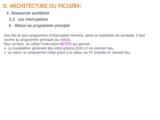 Une fois le sous programme d’interruption terminé, après la restitution du contexte, il faut
revenir au programme principal (ou initial).
Pour ce faire, on utilise l’instruction RETFIE qui permet :
 La revalidation générales des interruptions (GIE=1) en premier lieu,
 Le retour au programme initial grâce à la valeur du PC empilée en second lieu.
5.2. Les interruptions
II. ARCHITECTURE DU PIC16f84:
5. Ressources auxiliaires
k. Retour au programme principal
 