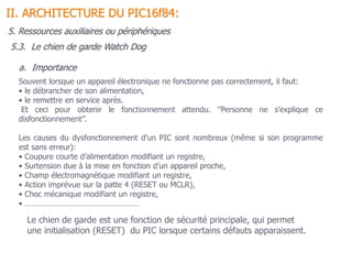 5.3. Le chien de garde Watch Dog
II. ARCHITECTURE DU PIC16f84:
Souvent lorsque un appareil électronique ne fonctionne pas correctement, il faut:
• le débrancher de son alimentation,
• le remettre en service après.
Et ceci pour obtenir le fonctionnement attendu. ‘’Personne ne s’explique ce
disfonctionnement’’.
Les causes du dysfonctionnement d’un PIC sont nombreux (même si son programme
est sans erreur):
• Coupure courte d’alimentation modifiant un registre,
• Surtension due à la mise en fonction d’un appareil proche,
• Champ électromagnétique modifiant un registre,
• Action imprévue sur la patte 4 (RESET ou MCLR),
• Choc mécanique modifiant un registre,
• ………………………………………………
Le chien de garde est une fonction de sécurité principale, qui permet
une initialisation (RESET) du PIC lorsque certains défauts apparaissent.
a. Importance
5. Ressources auxiliaires ou périphériques
 