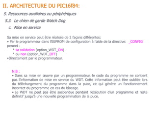 c. Mise en service
N.B :
• Dans sa mise en œuvre par un programmateur, le code du programme ne contient
pas l’information de mise en service du WDT. Cette information peut être oubliée lors
du téléchargement du programme dans la puce, ce qui génère un fonctionnement
incorrect du programme en cas du blocage.
• Le WDT ne peut pas être suspendue pendant l’exécution d’un programme et reste
définitif jusqu’à une nouvelle programmation de la puce.
Sa mise en service peut être réalisée de 2 façons différentes:
• Par le programmeur dans l’EEPROM de configuration à l’aide de la directive: _CONFIG
permet :
* sa validation (option_WDT_ON)
* ou non (option_WDT_OFF)
•Directement par le programmateur.
5.3. Le chien de garde Watch Dog
II. ARCHITECTURE DU PIC16f84:
5. Ressources auxiliaires ou périphériques
 