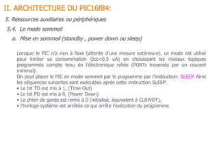 5.4. Le mode sommeil
II. ARCHITECTURE DU PIC16f84:
Lorsque le PIC n’a rien à faire (attente d’une mesure extérieure), ce mode est utilisé
pour limiter sa consommation (Icc<0.5 uA) en choisissant les niveaux logiques
programmés compte tenu de l’électronique reliée (PORTs traversés par un courant
minimal).
On peut placer le PIC en mode sommeil par le programme par l’instruction: SLEEP. Ainsi
les séquences suivantes sont exécutées après cette instruction SLEEP:
• Le bit TO est mis à 1, (Time Out)
• Le bit PD est mis à 0, (Power Down)
• Le chien de garde est remis à 0 (initialisé, équivalent à CLRWDT),
• l’horloge système est arrêtée ce qui arrête l’exécution du programme.
a. Mise en sommeil (standby , power down ou sleep)
5. Ressources auxiliaires ou périphériques
 