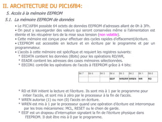 5.1. La mémoire EEPROM de données
II. ARCHITECTURE DU PIC16f84:
5. Accès à la mémoire EEPROM
• Le PIC16F84 possède 64 octets de données EEPROM d’adresses allant de 0h à 3Fh.
• On peut y sauvegarder des valeurs qui seront conservées même si l’alimentation est
éteinte et les récupérer lors de la mise sous tension (non volatile).
• Cette mémoire est conçue pour effectuer des cycles rapides d’effacement/écriture.
• L’EEPROM est accessible en lecture et en écriture par le programme et par un
programmateur.
• L’accès à cette mémoire est spécifique et requiert les registres suivants:
* EEDATA contient les données (8bits) pour les opérations RD/WR,
* EEADR contient les adresses des cases mémoires sélectionnées.
* EECON1 contrôle les opérations de l’accès à l’EEPROM grâce à 4 bits:
* RD et RW initient la lecture et l’écriture. Ils sont mis à 1 par le programme pour
initier l’accès, et sont mis à zéro par le processeur à la fin de l’accès.
* WREN autorise (1) ou non (0) l’accès en écriture.
* WREN est mis à 1 par le processeur quand une opération d’écriture est interrompue
par les trois mécanismes: MCL, RESET ou le chien de garde.
* EEIF est un drapeau d’interruption signalant la fin de l’écriture physique dans
l’EEPROM. Il doit être mis à 0 par le programme.
 