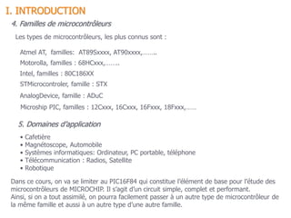 4. Familles de microcontrôleurs
Les types de microcontrôleurs, les plus connus sont :
Atmel AT, familles: AT89Sxxxx, AT90xxxx,……..
Motorolla, familles : 68HCxxx,……..
Intel, familles : 80C186XX
STMicrocontroler, famille : STX
AnalogDevice, famille : ADuC
Microship PIC, familles : 12Cxxx, 16Cxxx, 16Fxxx, 18Fxxx,……
Dans ce cours, on va se limiter au PIC16F84 qui constitue l’élément de base pour l’étude des
microcontrôleurs de MICROCHIP. Il s’agit d’un circuit simple, complet et performant.
Ainsi, si on a tout assimilé, on pourra facilement passer à un autre type de microcontrôleur de
la même famille et aussi à un autre type d’une autre famille.
• Cafetière
• Magnétoscope, Automobile
• Systèmes informatiques: Ordinateur, PC portable, téléphone
• Télécommunication : Radios, Satellite
• Robotique
5. Domaines d’application
I. INTRODUCTION
 