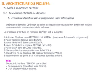 b. Procédure d’écriture par le programme sans interruption
5.1. La mémoire EEPROM de données
II. ARCHITECTURE DU PIC16f84:
La procédure d’écriture en mémoire EEPROM est la suivante:
1 Autoriser l’écriture dans l’EEPROM : bit WREN=1,(une seule fois dans le programme)
2 Placer l’adresse relative dans EEADR,
3 placer la donné à écrire dans EEDATA,
4 placer 0x55 dans le registre EECON2 (sécurité),
5 Placer 0xAA dans EECON2 (sécurité),
6 Démarrer l’écriture en positionnant le bit WR à 1,
7 Attendre la fin de l’écriture (10 ms) par l’indicateur WR=0,
8 Recommencer au point 2 s’il y a d’autres données à écrire.
Opération d’écriture: Opération au cours de laquelle un nouveau mot binaire est installé
dans un certain emplacement de la mémoire .
N.B:
On peut écrire dans l’EEPROM par le biais:
• Du programme (opération lente 10 ms),
• D’un programmateur externe.
5. Accès à la mémoire EEPROM
 