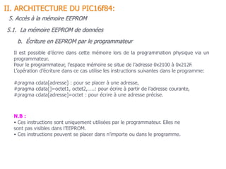 b. Écriture en EEPROM par le programmateur
5.1. La mémoire EEPROM de données
II. ARCHITECTURE DU PIC16f84:
Il est possible d’écrire dans cette mémoire lors de la programmation physique via un
programmateur.
Pour le programmateur, l’espace mémoire se situe de l’adresse 0x2100 à 0x212F.
L’opération d’écriture dans ce cas utilise les instructions suivantes dans le programme:
#pragma cdata[adresse] : pour se placer à une adresse,
#pragma cdata[]=octet1, octet2,…..: pour écrire à partir de l’adresse courante,
#pragma cdata[adresse]=octet : pour écrire à une adresse précise.
N.B :
• Ces instructions sont uniquement utilisées par le programmateur. Elles ne
sont pas visibles dans l’EEPROM.
• Ces instructions peuvent se placer dans n’importe ou dans le programme.
5. Accès à la mémoire EEPROM
 