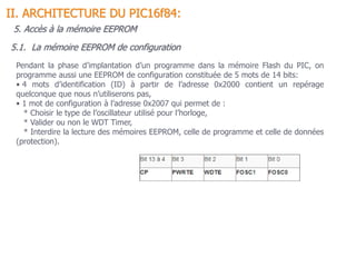 5.1. La mémoire EEPROM de configuration
II. ARCHITECTURE DU PIC16f84:
Pendant la phase d’implantation d’un programme dans la mémoire Flash du PIC, on
programme aussi une EEPROM de configuration constituée de 5 mots de 14 bits:
• 4 mots d’identification (ID) à partir de l’adresse 0x2000 contient un repérage
quelconque que nous n’utiliserons pas,
• 1 mot de configuration à l’adresse 0x2007 qui permet de :
* Choisir le type de l’oscillateur utilisé pour l’horloge,
* Valider ou non le WDT Timer,
* Interdire la lecture des mémoires EEPROM, celle de programme et celle de données
(protection).
5. Accès à la mémoire EEPROM
 
