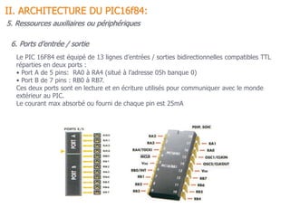 II. ARCHITECTURE DU PIC16f84:
6. Ports d’entrée / sortie
Le PIC 16F84 est équipé de 13 lignes d’entrées / sorties bidirectionnelles compatibles TTL
réparties en deux ports :
• Port A de 5 pins: RA0 à RA4 (situé à l’adresse 05h banque 0)
• Port B de 7 pins : RB0 à RB7.
Ces deux ports sont en lecture et en écriture utilisés pour communiquer avec le monde
extérieur au PIC.
Le courant max absorbé ou fourni de chaque pin est 25mA
5. Ressources auxiliaires ou périphériques
 