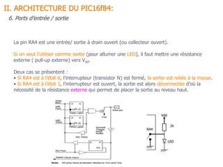 II. ARCHITECTURE DU PIC16f84:
6. Ports d’entrée / sortie
La pin RA4 est une entrée/ sortie à drain ouvert (ou collecteur ouvert).
Si on veut l’utiliser comme sortie (pour allumer une LED), il faut mettre une résistance
externe ( pull-up externe) vers Vdd.
Deux cas se présentent :
• Si RA4 est à l’état 0, l’interrupteur (transistor N) est fermé, la sortie est reliée à la masse.
• Si RA4 est à l’état 1, l’interrupteur est ouvert, la sortie est alors déconnectée d’où la
nécessité de la résistance externe qui permet de placer la sortie au niveau haut.
 