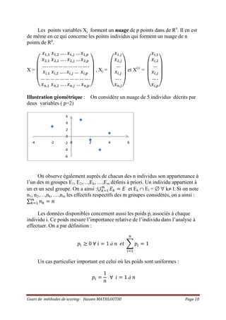 Cours de méthodes de scoring- Hassen MATHLOUTHI Page 10
Les points variables Xj forment un nuage de p points dans de Rn
. Il en est
de même en ce qui concerne les points individus qui forment un nuage de n
points de Rp
.
X =
‫ۉ‬
‫ۈ‬
‫ۈ‬
‫ۇ‬
‫ݔ‬ଵ,ଵ ‫ݔ‬ଵ,ଶ … . ‫ݔ‬ଵ,௝ … ‫ݔ‬ଵ,௣
‫ݔ‬ଶ,ଵ ‫ݔ‬ଶ,ଶ … . ‫ݔ‬ଶ,௝ … ‫ݔ‬ଶ,௣
… . … … … … … … … … .
‫ݔ‬௜,ଵ ‫ݔ‬௜,ଶ … . ‫ݔ‬௜,௝ … ‫ݔ‬௜,௣
… … … … … … … … … … .
‫ݔ‬௡,ଵ ‫ݔ‬௡,ଶ … . ‫ݔ‬௡,௝ … ‫ݔ‬௡,௣ ‫ی‬
‫ۋ‬
‫ۋ‬
‫ۊ‬
, Xj =
‫ۉ‬
‫ۈ‬
‫ۈ‬
‫ۇ‬
‫ݔ‬ଵ,௝
‫ݔ‬ଶ,௝
…
‫ݔ‬௜,௝
… .
‫ݔ‬௡,௝‫ی‬
‫ۋ‬
‫ۋ‬
‫ۊ‬
et X(i)
=
‫ۉ‬
‫ۈ‬
‫ۈ‬
‫ۇ‬
‫ݔ‬௜,ଵ
‫ݔ‬௜,ଶ
…
‫ݔ‬௜,௝
… .
‫ݔ‬௜,௣‫ی‬
‫ۋ‬
‫ۋ‬
‫ۊ‬
Illustration géométrique : On considère un nuage de 5 individus décrits par
deux variables ( p=2)
On observe également auprès de chacun des n individus son appartenance à
l’un des m groupes E1, E2,…,Ek, …,Em définis à priori. Un individu appartient à
un et un seul groupe. On a ainsi :‫ڂ‬ ‫ܧ‬௞ ൌ ‫ܧ‬௠
௞ୀଵ et Ek ∩ El = ∅ ∀ k≠ l. Si on note
n1, n2,…,nk, …,nm les effectifs respectifs des m groupes considérés, on a ainsi :
∑ ݊௞ ൌ ݊௠
௞ୀଵ
Les données disponibles concernent aussi les poids pi associés à chaque
individu i. Ce poids mesure l’importance relative de l’individu dans l’analyse à
effectuer. On a par définition :
‫݌‬௜ ൒ 0 ‫׊‬ ݅ ൌ 1 à ݊ ݁‫ݐ‬ ෍ ‫݌‬௜
௡
௜ୀଵ
ൌ 1
Un cas particulier important est celui où les poids sont uniformes :
‫݌‬௜ ൌ
1
݊
‫׊‬ ݅ ൌ 1 à ݊
-6
-4
-2
0
2
4
6
-4 -2 0 2 4 6
 