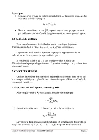 Cours de méthodes de scoring- Hassen MATHLOUTHI Page 11
Remarques
• Le poids d’un groupe est naturellement défini par la somme des poids des
individus format ce groupe :
ߨ௞ ൌ ∑ ‫݌‬௜௜ఢாೖ
.
• Dans le cas uniforme ߨ௞ ൌ
௡ೖ
௡
Les poids associés aux groupes ne sont
pas uniformes car les effectifs des groupes ne sont pas en général égaux.
1.2 Position du problème
Etant donné un nouvel individu dont on ne connait pas le groupe
d’appartenance. Soit x =ሺ‫ݔ‬௜,ଵ ‫ݔ‬௜,ଶ … . ‫ݔ‬௜,௝ … ‫ݔ‬௜,௣ሻ′ ses coordonnées.
Le problème posé consiste à prévoir le groupe d’appartenance de cet
individu au vu de ses caractéristiques définies par x.
Il convient de signaler qu’il s’agit d’une prévision et non d’une
détermination du groupe d’appartenance. Il y’a donc un risque de procéder à un
classement erroné.
2 CONCEPTS DE BASE
Utilisant le système de notation sus présenté nous donnons dans ce qui suit
les concepts statistiques et géométriques nécessaires pour définir la méthode de
classement considérée.
2.1 Moyennes arithmétiques et centre de gravité
Pour chaque variable Xj on calcule sa moyenne arithmétique
‫ݔ‬ҧ௝ ൌ ෍ ‫݌‬௜‫ݔ‬௜,௝
௡
௜ୀଵ
NB : Dans le cas uniforme, cette formule prend la forme habituelle
‫ݔ‬ҧ௝ ൌ
∑ ‫ݔ‬௜,௝
௡
௜ୀଵ
݊
Le vecteur g des p moyennes arithmétiques est appelé centre de gravité du
nuage des individus : g = (‫ݔ‬ҧଵ, ‫ݔ‬ҧଶ, … , ‫ݔ‬ҧ௝, … , ‫ݔ‬ҧ௣ሻ′. Ce point définit un nouvel
 