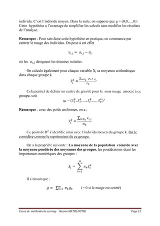 Cours de méthodes de scoring- Hassen MATHLOUTHI Page 12
individu. C’est l’individu moyen. Dans la suite, on suppose que g = (0,0,…,0)’.
Cette hypothèse a l’avantage de simplifier les calculs sans modifier les résultats
de l’analyse.
Remarque : Pour satisfaire cette hypothèse en pratique, on commence par
centrer le nuage des individus. On pose à cet effet
‫ݔ‬௜,௝ ൌ ܽ௜,௝ െ ܽത௝
où les ܽ௜,௝ désignent les données initiales.
On calcule également pour chaque variable Xj sa moyenne arithmétique
dans chaque groupe k
‫ݔ‬ҧ௝
௞
ൌ
∑ ௣೔ ௫ ೔,ೕ೔‫א‬ಶೖ
గೖ
:
Cela permet de définir un centre de gravité pour le sous nuage associé à ce
groupe, soit
gk = ሺ‫ݔ‬ҧଵ
௞
, ‫ݔ‬ҧଶ
௞
, … , ‫ݔ‬ҧ௝
௞
, … , ‫ݔ‬ҧ௣
௞
ሻ′
Remarque : avec des poids uniformes, on a :
‫ݔ‬ҧ௝
௞
ൌ
∑ ‫ݔ‬௜,௝௜‫א‬ாೖ
݊௞
Ce point de Rp
s’identifie ainsi avec l’individu moyen du groupe k. On le
considère comme le représentant de ce groupe.
On a la propriété suivante : La moyenne de la population coïncide avec
la moyenne pondérée des moyennes des groupes, les pondérations étant les
importances numériques des groupes :
‫ݔ‬ҧ௝ ൌ ෍ ߨ௞‫ݔ‬ҧ௝
௞
௠
௞ୀଵ
Il s’ensuit que :
݃ ൌ ∑ ߨ௞݃௞
௠
௞ୀଵ (= 0 si le nuage est centré)
 