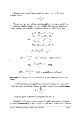 Cours de méthodes de scoring- Hassen MATHLOUTHI Page 14
On peut remarquer qu’en présence d’un nuage centré et des poids
uniformes, on a :
ܸ ൌ
1
݊
ܺ′ܺ
On sait que c’est une matrice symétrique définie positive, inversible sauf
s’il existe une relation linéaire entre les variables. De même on définit pour
chaque groupe k une matrice de variances et covariance spécifique, soit
Vk=
‫ۉ‬
‫ۈ‬
‫ۈ‬
‫ۈ‬
‫ۇ‬
ܸଵ
௞
‫ܥ‬ଵ,ଶ
௞
… . ‫ܥ‬ଵ,௝
௞
… ‫ܥ‬ଵ,௣
௞
‫ܥ‬ଶ,ଵ
௞
ܸଶ
௞
… . ‫ܥ‬ଶ,௝
௞
… ‫ܥ‬ଶ,௣
௞
… . … … … … … … … … .
‫ܥ‬௝,ଵ
௞
‫ܥ‬௝,ଶ
௞
… . ܸ௝
௞
… ‫ܥ‬௝,௣
௞
… … … … … … … … … … .
‫ܥ‬௣,ଵ
௞
‫ܥ‬௣,ଶ
௞
… . ‫ܥ‬௣,௝
௞
… ܸ௣
௞
‫ی‬
‫ۋ‬
‫ۋ‬
‫ۋ‬
‫ۊ‬
ܸ௝
௞
ൌ
∑ ௣೔ ௫೔,ೕ
మ
೔‫א‬ಶೖ
గೖ
െ ൫‫ݔ‬ҧ௝
௞
൯
ଶ
(ܸ௝
௞
ൌ
∑ ௫೔,ೕ
మ
೔‫א‬ಶೖ
௡ೖ
െ ൫‫ݔ‬ҧ௝
௞
൯
ଶ
si les poids sont uniformes)
et
‫ܥ‬௝,௛
௞
ൌ
∑ ‫݌‬௜‫ݔ‬௜,௝‫ݔ‬௜,௛௜‫א‬ாೖ
ߨ௞
െ ‫ݔ‬ҧ௝
௞
‫ݔ‬ҧ௛
௞
ሺ‫ܥ‬௝,௛
௞
ൌ
∑ ௫೔,ೕ௫೔,೓೔‫א‬ಶೖ
௡ೖ
െ ‫ݔ‬ҧ௝
௞
‫ݔ‬ҧ௛
௞
si les poids sont uniformes)
Remarque: les moyennes ne sont pas nulles car les sous nuages ne sont pas
centrés.
Soit W la matrice définie par la moyenne arithmétique des variances Vk .
Cette matrice est appelée matrice des variances et covariances intra groupes:
ܹ ൌ ෍ ߨ௞ܸ௞
௠
௞ୀଵ
A signaler que la matrice W est en général inversible.
On définit également une autre matrice B appelée matrice des variances et
covariances intergroupes. C’est la matrice des variances et covariances calculée
 