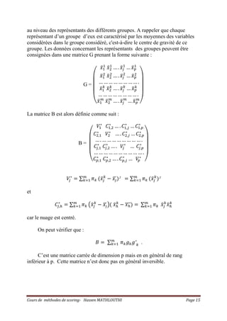 Cours de méthodes de scoring- Hassen MATHLOUTHI Page 15
au niveau des représentants des différents groupes. A rappeler que chaque
représentant d’un groupe d’eux est caractérisé par les moyennes des variables
considérées dans le groupe considéré, c'est-à-dire le centre de gravité de ce
groupe. Les données concernant les représentants des groupes peuvent être
consignées dans une matrice G prenant la forme suivante :
G =
‫ۉ‬
‫ۈ‬
‫ۈ‬
‫ۈ‬
‫ۇ‬
‫ݔ‬ҧଵ
ଵ
‫ݔ‬ҧଶ
ଵ
… . ‫ݔ‬ҧ௝
ଵ
… ‫ݔ‬ҧ௣
ଵ
‫ݔ‬ҧଵ
ଶ
‫ݔ‬ҧଶ
ଶ
… . ‫ݔ‬ҧ௝
ଶ
… ‫ݔ‬ҧ௣
ଶ
… … … … … … … … .
‫ݔ‬ҧଵ
௞
‫ݔ‬ҧଶ
௞
… . ‫ݔ‬ҧ௝
௞
… ‫ݔ‬ҧ௣
௞
… … … … … … … … .
‫ݔ‬ҧଵ
௠
‫ݔ‬ҧଶ
௠
… . ‫ݔ‬ҧ௝
௠
… ‫ݔ‬ҧ௣
௠
‫ی‬
‫ۋ‬
‫ۋ‬
‫ۋ‬
‫ۊ‬
La matrice B est alors définie comme suit :
B =
‫ۉ‬
‫ۈ‬
‫ۈ‬
‫ۈ‬
‫ۇ‬
ܸଵ
‫כ‬
‫ܥ‬ଵ,ଶ
‫כ‬
… . ‫ܥ‬ଵ,௝
‫כ‬
… ‫ܥ‬ଵ,௣
‫כ‬
‫ܥ‬ଶ,ଵ
‫כ‬
ܸଶ
‫כ‬
… . ‫ܥ‬ଶ,௝
‫כ‬
… ‫ܥ‬ଶ,௣
‫כ‬
… . … … … … … … … … .
‫ܥ‬௝,ଵ
‫כ‬
‫ܥ‬௝,ଶ
‫כ‬
… . ܸ௝
‫כ‬
… ‫ܥ‬௝,௣
‫כ‬
… … … … … … … … … … .
‫ܥ‬௣,ଵ
‫כ‬
‫ܥ‬௣,ଶ
‫כ‬
… . ‫ܥ‬௣,௝
‫כ‬
… ܸ௣
‫כ‬
‫ی‬
‫ۋ‬
‫ۋ‬
‫ۋ‬
‫ۊ‬
ܸ௝
‫כ‬
ൌ ∑ ߨ௞
௠
௞ୀଵ ሺ‫ݔ‬ҧ௝
௞
െ ‫ݔ‬ఫഥሻ² ൌ ∑ ߨ௞
௠
௞ୀଵ ሺ‫ݔ‬ҧ௝
௞
ሻ²
et
‫ܥ‬௝,௛
‫כ‬
ൌ ∑ ߨ௞
௠
௞ୀଵ ൫‫ݔ‬ҧ௝
௞
െ ‫ݔ‬ఫഥ൯ሺ ‫ݔ‬ҧ௛
௞
െ ‫ݔ‬௛തതതሻ ൌ ∑ ߨ௞
௠
௞ୀଵ ‫ݔ‬ҧ௝
௞
‫ݔ‬ҧ௛
௞
car le nuage est centré.
On peut vérifier que :
‫ܤ‬ ൌ ∑ ߨ௞݃௞݃′௞
௠
௞ୀଵ .
C’est une matrice carrée de dimension p mais en en général de rang
inférieur à p. Cette matrice n’est donc pas en général inversible.
 