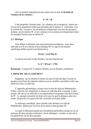 Cours de méthodes de scoring- Hassen MATHLOUTHI Page 16
On a le résultat important suivant connu sous le nom de formule de
l’analyse de la variance :
V= W + B.
Cette propriété s’énonce ainsi : les variances (et covariances) totales (au
niveau de la population) telles que présentés par la matrice V coïncident avec
la somme des variances (et covariances) intragroupes (au sein des groupes)
données par la matrice W et des variances (et covariances) intergroupes (entre
les groupes) fournies par la matrice B.
2.3 Métrique
Pour définir la distance, non nécessairement euclidienne, entre deux
individus e et f, on a besoin d’une métrique M. Il s’agit d’une matrice
symétrique définie positive de dimension p:
d²(e,f) = (e-f)’M(e-f).
La norme associée à cette distance est alors donnée par :
|| e ||² = d²(o,e) = e’Me
Remarque : Lorsque M =I, matrice identité, on a la distance euclidienne
3. PRINCIPE DE CLASSEMENT
Rappelons qu’on cherche à classer un nouvel individu dans l’un des m
groupes sur la base des données relatives aux p variables considérées telles que
observées chez cet individu.
L’approche géométrique, connue sous le nom de règle de Mahalanobis –
Fisher, consiste tout simplement à classer cet individu dans le groupe le plus
proche. On sait qu’un individu et un représentant d’un groupe sont deux points
de Rp
. Le groupe recherché est donc celui pour le quel la distance entre son
centre de gravité et le point individu concerné est la plus faible.
La métrique considérée pour calculer cette distance est celle de
Mahalanobis définie par l’inverse de la matrice intra groupes W.
La règle d’affectation prend une formulation particulière lorsqu’on est en
présence de deux groupes seulement. Aussi, distingue t- on dans ce qui suit le
cas général du cas de deux groupes.
 