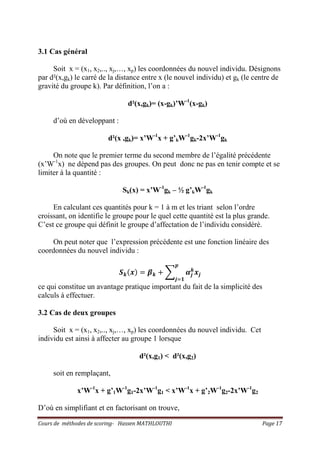 Cours de méthodes de scoring- Hassen MATHLOUTHI Page 17
3.1 Cas général
Soit x = (x1, x2,.., xj,…, xp) les coordonnées du nouvel individu. Désignons
par d²(x,gk) le carré de la distance entre x (le nouvel individu) et gk (le centre de
gravité du groupe k). Par définition, l’on a :
d²(x,gk)= (x-gk)’W-1
(x-gk)
d’où en développant :
d²(x ,gk)= x’W-1
x + g’kW-1
gk-2x’W-1
gk
On note que le premier terme du second membre de l’égalité précédente
(x’W-1
x) ne dépend pas des groupes. On peut donc ne pas en tenir compte et se
limiter à la quantité :
Sk(x) = x’W-1
gk – ½ g’kW-1
gk
En calculant ces quantités pour k = 1 à m et les triant selon l’ordre
croissant, on identifie le groupe pour le quel cette quantité est la plus grande.
C’est ce groupe qui définit le groupe d’affectation de l’individu considéré.
On peut noter que l’expression précédente est une fonction linéaire des
coordonnées du nouvel individu :
ࡿ࢑ሺ࢞ሻ ൌ ࢼ࢑ ൅ ෍ ࢻ࢐
࢑
࢞࢐
࢖
࢐ୀ૚
ce qui constitue un avantage pratique important du fait de la simplicité des
calculs à effectuer.
3.2 Cas de deux groupes
Soit x = (x1, x2,.., xj,…, xp) les coordonnées du nouvel individu. Cet
individu est ainsi à affecter au groupe 1 lorsque
d²(x,g1) < d²(x,g2)
soit en remplaçant,
x’W-1
x + g’1W-1
g1-2x’W-1
g1 < x’W-1
x + g’2W-1
g2-2x’W-1
g2
D’où en simplifiant et en factorisant on trouve,
 