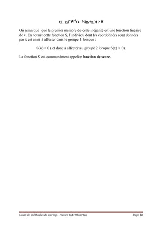 Cours de méthodes de scoring- Hassen MATHLOUTHI Page 18
(g1-g2)’W-1
(x- ½(g1+g2)) > 0
On remarque que le premier membre de cette inégalité est une fonction linéaire
de x. En notant cette fonction S, l’individu dont les coordonnées sont données
par x est ainsi à affecter dans le groupe 1 lorsque :
S(x) > 0 ( et donc à affecter au groupe 2 lorsque S(x) < 0).
La fonction S est communément appelée fonction de score.
 