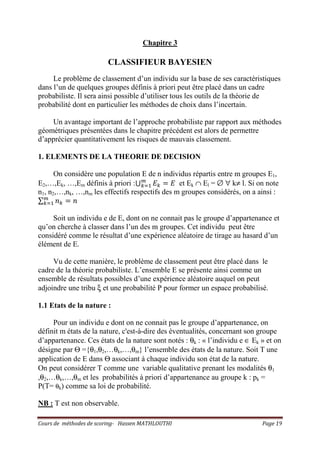Cours de méthodes de scoring- Hassen MATHLOUTHI Page 19
Chapitre 3
CLASSIFIEUR BAYESIEN
Le problème de classement d’un individu sur la base de ses caractéristiques
dans l’un de quelques groupes définis à priori peut être placé dans un cadre
probabiliste. Il sera ainsi possible d’utiliser tous les outils de la théorie de
probabilité dont en particulier les méthodes de choix dans l’incertain.
Un avantage important de l’approche probabiliste par rapport aux méthodes
géométriques présentées dans le chapitre précédent est alors de permettre
d’apprécier quantitativement les risques de mauvais classement.
1. ELEMENTS DE LA THEORIE DE DECISION
On considère une population E de n individus répartis entre m groupes E1,
E2,…,Ek, …,Em définis à priori :‫ڂ‬ ‫ܧ‬௞ ൌ ‫ܧ‬௠
௞ୀଵ et Ek ∩ El = ∅ ∀ k≠ l. Si on note
n1, n2,…,nk, …,nm les effectifs respectifs des m groupes considérés, on a ainsi :
∑ ݊௞ ൌ ݊௠
௞ୀଵ
Soit un individu e de E, dont on ne connait pas le groupe d’appartenance et
qu’on cherche à classer dans l’un des m groupes. Cet individu peut être
considéré comme le résultat d’une expérience aléatoire de tirage au hasard d’un
élément de E.
Vu de cette manière, le problème de classement peut être placé dans le
cadre de la théorie probabiliste. L’ensemble E se présente ainsi comme un
ensemble de résultats possibles d’une expérience aléatoire auquel on peut
adjoindre une tribu ξ et une probabilité P pour former un espace probabilisé.
1.1 Etats de la nature :
Pour un individu e dont on ne connait pas le groupe d’appartenance, on
définit m états de la nature, c'est-à-dire des éventualités, concernant son groupe
d’appartenance. Ces états de la nature sont notés : θk : « l’individu e ∈ Ek » et on
désigne par Θ ={θ1,θ2,…θk,…,θm} l’ensemble des états de la nature. Soit T une
application de E dans Θ associant à chaque individu son état de la nature.
On peut considérer T comme une variable qualitative prenant les modalités θ1
,θ2,…θk,…,θm et les probabilités à priori d’appartenance au groupe k : pk =
P(T= θk) comme sa loi de probabilité.
NB : T est non observable.
 