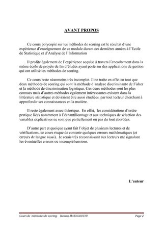 Cours de méthodes de scoring- Hassen MATHLOUTHI Page 2
AVANT PROPOS
Ce cours polycopié sur les méthodes de scoring est le résultat d’une
expérience d’enseignement de ce module durant ces dernières années à l’Ecole
de Statistique et d’Analyse de l’Information
Il profite également de l’expérience acquise à travers l’encadrement dans la
même école de projets de fin d’études ayant porté sur des applications de gestion
qui ont utilisé les méthodes de scoring.
Ce cours reste néanmoins très incomplet. Il ne traite en effet en tout que
deux méthodes de scoring qui sont la méthode d’analyse discriminante de Fisher
et la méthode de discrimination logistique. Ces deux méthodes sont les plus
connues mais d’autres méthodes également intéressantes existent dans la
littérature statistique et devraient être aussi étudiées par tout lecteur cherchant à
approfondir ses connaissances en la matière.
Il reste également assez théorique. En effet, les considérations d’ordre
pratique liées notamment à l’échantillonnage et aux techniques de sélection des
variables explicatives ne sont que partiellement ou pas du tout abordées.
D’autre part et quoique ayant fait l’objet de plusieurs lectures et de
vérifications, ce cours risque de contenir quelques erreurs mathématiques (et
erreurs de langue aussi). Je serais très reconnaissant aux lecteurs me signalant
les éventuelles erreurs ou incompréhensions.
L’auteur
 