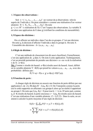 Cours de méthodes de scoring- Hassen MATHLOUTHI Page 20
1.2 Espace des observations :
Soit x = ( x1, x2,…, xj ,…,xp)’ un vecteur de p observations relevés
auprès de l’individu e. On peut considérer x comme une réalisation d’un vecteur
aléatoire X= ( X1, X2,…, Xj ,…,Xp)’. On note
χ ={ x ∈ Rp
/ x réalisation de X). C’est l’espace des observations. La variable X
est alors une application de E dans χ (vérifiant les conditions de mesurabilité).
1.3 Espace des décisions :
On a à affecter un individu e dans l’un des m groupes. C’est une décision.
On note ak la décision d’affecter l’individu e dans le groupe k. On note A
l’ensemble des décisions : A={a1,a2,…ak,…,am}
1.4 Règle de décision :
C’est une méthode de classement (on dit aussi classifieur). Formellement,
c’est une application de χ dans A. On note δ cette application. Techniquement,
c’est un procédé permettant de prendre une décision « a » au vu de la réalisation
x de X : a=δ(x).
Nb : Comme x résulte du hasard a=δ(x) résulte aussi du hasard. Aussi, définit
on la variable aléatoire Y =δ(X) qui prend les valeurs a1,a2,…ak,…,am avec des
probabilités définies par :
P( Y=a) = P(x ∈ χ/ a=δ(x)}=P(δ-1
(a)).
1.5 Fonction de perte :
A chaque règle de décision on associe une fonction de perte définie par une
application L de (A, Θ) dans R+
: L(ak, θl) ≥ 0. On l’interprète comme la perte
(ou le coût) supportée en affectant e au groupe k alors qu’en réalité il appartient
au groupe l. On note que L(ak, θk) = 0 pour tout k = 1 à m. D’autre part, comme
ak et θl résulte du hasard, la perte encourue z = L(ak, θl) résulte aussi du hasard.
C’est une réalisation d’une variable aléatoire Z = L(Y,T). Dans la suite, on est
amené à calculer la perte moyenne d’une règle de décision :
E(Z) = ∑ ∑ ܲሺܻ ൌ ‫,ݕ‬ ܶ ൌ ߠሻ‫ܮ‬ሺ‫,ݕ‬ ߠሻ஀஺
ൌ ෍ ෍ ܲሺܺ ൌ ‫,ݔ‬ ܶ ൌ ߠሻ‫ܮ‬ሺߜሺ‫ݔ‬ሻ, ߠሻ
஀ఞ
 