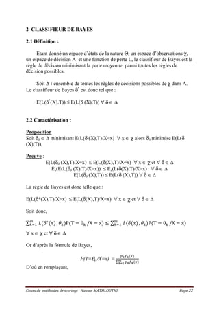 Cours de méthodes de scoring- Hassen MATHLOUTHI Page 22
2 CLASSIFIEUR DE BAYES
2.1 Définition :
Etant donné un espace d’états de la nature Θ, un espace d’observations χ,
un espace de décision A et une fonction de perte L, le classifieur de Bayes est la
règle de décision minimisant la perte moyenne parmi toutes les règles de
décision possibles.
Soit ∆ l’ensemble de toutes les règles de décisions possibles de χ dans A.
Le classifieur de Bayes δ*
est donc tel que :
E(L(δ*
(X),T)) ≤ E(L(δ (X),T)) ∀ δ ∈ ∆
2.2 Caractérisation :
Proposition
Soit δ0 ∈ ∆ minimisant E(L(δ (X),T)/X=x) ∀ x ∈ χ alors δ0 minimise E(L(δ
(X),T)).
Preuve :
E(L(δ0 (X),T)/X=x) ≤ E(L(δ(X),T)/X=x) ∀ x ∈ χ et ∀ δ ∈ ∆
Ex(E(L(δ0 (X),T)/X=x)) ≤ Ex(L(δ(X),T)/X=x) ∀ δ ∈ ∆
E(L(δ0 (X),T)) ≤ E(L(δ (X),T)) ∀ δ ∈ ∆
La règle de Bayes est donc telle que :
E(L(δ*(X),T)/X=x) ≤ E(L(δ(X),T)/X=x) ∀ x ∈ χ et ∀ δ ∈ ∆
Soit donc,
∑ ‫ܮ‬ሺߜ‫כ‬
ሺ‫ݔ‬ሻ௠
௞ୀଵ , ߠ௞ሻPሺT ൌ θ୩ /X ൌ xሻ ൑ ∑ ‫ܮ‬ሺߜሺ‫ݔ‬ሻ௠
௞ୀଵ , ߠ௞ሻPሺT ൌ θ୩ /X ൌ xሻ
∀ x ∈ χ et ∀ δ ∈ ∆
Or d’après la formule de Bayes,
P(T=θk /X=x) =
௣ೖ௙ೖሺ௫ሻ
∑ ௣ೖ௙ೖሺ௫ሻ೘
ೖసభ
D’où en remplaçant,
 