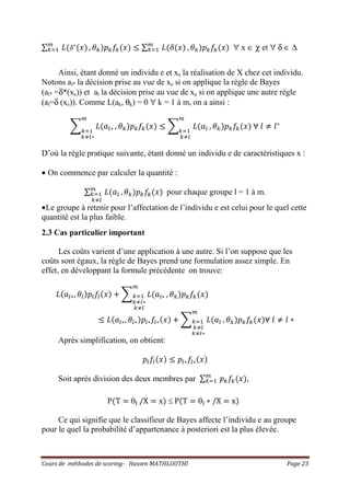 Cours de méthodes de scoring- Hassen MATHLOUTHI Page 23
∑ ‫ܮ‬ሺߜ‫כ‬
ሺ‫ݔ‬ሻ௠
௞ୀଵ , ߠ௞ሻ‫݌‬௞݂௞ሺ‫ݔ‬ሻ ൑ ∑ ‫ܮ‬ሺߜሺ‫ݔ‬ሻ௠
௞ୀଵ , ߠ௞ሻ‫݌‬௞݂௞ሺ‫ݔ‬ሻ ∀ x ∈ χ et ∀ δ ∈ ∆
Ainsi, étant donné un individu e et xe la réalisation de X chez cet individu.
Notons al* la décision prise au vue de xe si on applique la règle de Bayes
(al* =δ*(xe)) et al la décision prise au vue de xe si on applique une autre règle
(al=δ (xe)). Comme L(ak, θk) = 0 ∀ k = 1 à m, on a ainsi :
෍ ‫ܮ‬ሺܽ௟‫כ‬
௠
௞ୀଵ
௞ஷ௟‫כ‬
, ߠ௞ሻ‫݌‬௞݂௞ሺ‫ݔ‬ሻ ൑ ෍ ‫ܮ‬ሺܽ௟
௠
௞ୀଵ
௞ஷ௟
, ߠ௞ሻ‫݌‬௞݂௞ሺ‫ݔ‬ሻ ‫׊‬ ݈ ് ݈‫כ‬
D’où la règle pratique suivante, étant donné un individu e de caractéristiques x :
• On commence par calculer la quantité :
∑ ‫ܮ‬ሺܽ௟
௠
௞ୀଵ
௞ஷ௟
, ߠ௞ሻ‫݌‬௞݂௞ሺ‫ݔ‬ሻ pour chaque groupe l = 1 à m.
•Le groupe à retenir pour l’affectation de l’individu e est celui pour le quel cette
quantité est la plus faible.
2.3 Cas particulier important
Les coûts varient d’une application à une autre. Si l’on suppose que les
coûts sont égaux, la règle de Bayes prend une formulation assez simple. En
effet, en développant la formule précédente on trouve:
‫ܮ‬ሺܽ௟‫כ‬, ߠ௟ሻ‫݌‬௟݂௟ሺ‫ݔ‬ሻ ൅ ෍ ‫ܮ‬ሺܽ௟‫כ‬
௠
௞ୀଵ
௞ஷ௟‫כ‬
௞ஷ௟
, ߠ௞ሻ‫݌‬௞݂௞ሺ‫ݔ‬ሻ
൑ ‫ܮ‬ሺܽ௟‫כ‬, ߠ௟‫כ‬ሻ‫݌‬௟‫כ‬݂௟‫כ‬ሺ‫ݔ‬ሻ ൅ ෍ ‫ܮ‬ሺܽ௟
௠
௞ୀଵ
௞ஷ௟
௞ஷ௟‫כ‬
, ߠ௞ሻ‫݌‬௞݂௞ሺ‫ݔ‬ሻ‫׊‬ ݈ ് ݈ ‫כ‬
Après simplification, on obtient:
‫݌‬௟݂௟ሺ‫ݔ‬ሻ ൑ ‫݌‬௟‫כ‬݂௟‫כ‬ሺ‫ݔ‬ሻ
Soit après division des deux membres par ∑ ‫݌‬௞݂௞ሺ‫ݔ‬ሻ௠
௞ୀଵ ,
PሺT ൌ θ୪ /X ൌ xሻ ≤ PሺT ൌ θ୪ ‫כ‬ /X ൌ xሻ
Ce qui signifie que le classifieur de Bayes affecte l’individu e au groupe
pour le quel la probabilité d’appartenance à posteriori est la plus élevée.
 
