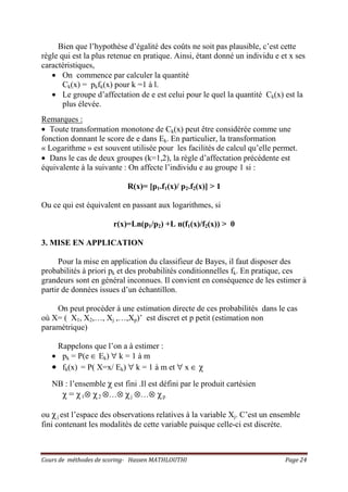Cours de méthodes de scoring- Hassen MATHLOUTHI Page 24
Bien que l’hypothèse d’égalité des coûts ne soit pas plausible, c’est cette
règle qui est la plus retenue en pratique. Ainsi, étant donné un individu e et x ses
caractéristiques,
• On commence par calculer la quantité
Ck(x) = pkfk(x) pour k =1 à l.
• Le groupe d’affectation de e est celui pour le quel la quantité Ck(x) est la
plus élevée.
Remarques :
• Toute transformation monotone de Ck(x) peut être considérée comme une
fonction donnant le score de e dans Ek. En particulier, la transformation
« Logarithme » est souvent utilisée pour les facilités de calcul qu’elle permet.
• Dans le cas de deux groupes (k=1,2), la règle d’affectation précédente est
équivalente à la suivante : On affecte l’individu e au groupe 1 si :
R(x)= [p1.f1(x)/ p2.f2(x)] > 1
Ou ce qui est équivalent en passant aux logarithmes, si
r(x)=Ln(p1/p2) +L n(f1(x)/f2(x)) > 0
3. MISE EN APPLICATION
Pour la mise en application du classifieur de Bayes, il faut disposer des
probabilités à priori pk et des probabilités conditionnelles fk. En pratique, ces
grandeurs sont en général inconnues. Il convient en conséquence de les estimer à
partir de données issues d’un échantillon.
On peut procéder à une estimation directe de ces probabilités dans le cas
où X= ( X1, X2,…, Xj ,…,Xp)’ est discret et p petit (estimation non
paramétrique)
Rappelons que l’on a à estimer :
• pk = P(e ∈ Ek) ∀ k = 1 à m
• fk(x) = P( X=x/ Ek) ∀ k = 1 à m et ∀ x ∈ χ
NB : l’ensemble χ est fini .Il est défini par le produit cartésien
χ = χ1⊗ χ2 ⊗…⊗ χj ⊗…⊗ χp
ou χj est l’espace des observations relatives à la variable Xj. C’est un ensemble
fini contenant les modalités de cette variable puisque celle-ci est discrète.
 