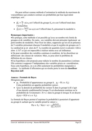 Cours de méthodes de scoring- Hassen MATHLOUTHI Page 25
On peut utiliser comme méthode d’estimation la méthode du maximum de
vraisemblance qui conduit à estimer ces probabilités par leur équivalent
empirique, soit :
• ‫݌‬௞ෞ ൌ
௡ೖ
௡
où nk est l’effectif du groupe Ek et n est l’effectif total dans
l’échantillon
• ݂௞
෡ ሺ‫ݔ‬ሻ ൌ
௡ೖሺ௫ሻ
௡ೖ
ou nk(x) est l’effectif dans Ek présentant la modalité x.
Remarques importantes :
•En pratique, cette méthode n’est possible qu’avec un nombre très limité de
groupes et de variables. En outre, ces variables doivent présenter également un
petit nombre de modalités. Pour fixer les idées, supposons qu’on est en présence
de 5 variables présentant chacune 8 modalités et que le nombre de groupes est 3.
Le cardinal de χ est alors de 85
. Le nombre de quantités ݂௞
෡ ሺ‫ݔ‬ሻ à calculer s’élève
alors à 3.85
ce qui est impossible à réaliser même avec un ordinateur.
• On peut considérer des variables continues à condition de les discrétiser en
définissant des classes de variation. Mais, se pose alors le problème de
définition de ces classes.
•Une hypothèse a été proposée pour réduire le nombre de paramètres à estimer.
Elle consiste à supposer l’indépendance des variables prises en considération.
Sous cette hypothèse, on a en effet seulement les probabilités marginales à
estimer. La méthode d’affectation qui en résulte porte le nom de classifieur
Bayesien naïf.
Annexe : Formule de Bayes
Désignons par :
• pk : Probabilité d’appartenance au groupe k . pk = P( e ∈ Ek)
Cette probabilité est appelée probabilité à priori .
• fk(x): la densité de probabilité du vecteur X dans le groupe k (Il s’agit
d’une densité conditionnelle) lorsque X est absolument continue ou la
probabilité de l’événement « X=x » dans le groupe k lorsque X est discret
(fk(x) = P(X=x/ e ∈ Ek).
La formule de Bayes permet d’exprimer la probabilité à posteriori d’appartenir
au groupe k sachant que la variable prend la valeur x :
P(e ∈ Ek / X(e) = x) =
௣ೖ௙ೖሺ௫ሻ
∑ ௣ೖ௙ೖሺ௫ሻ೘
ೖసభ
 