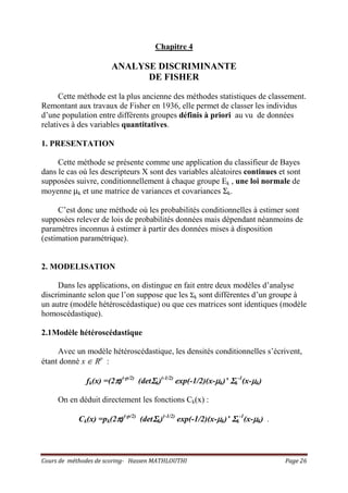 Cours de méthodes de scoring- Hassen MATHLOUTHI Page 26
Chapitre 4
ANALYSE DISCRIMINANTE
DE FISHER
Cette méthode est la plus ancienne des méthodes statistiques de classement.
Remontant aux travaux de Fisher en 1936, elle permet de classer les individus
d’une population entre différents groupes définis à priori au vu de données
relatives à des variables quantitatives.
1. PRESENTATION
Cette méthode se présente comme une application du classifieur de Bayes
dans le cas où les descripteurs X sont des variables aléatoires continues et sont
supposées suivre, conditionnellement à chaque groupe Ek , une loi normale de
moyenne µk et une matrice de variances et covariances Σk.
C’est donc une méthode où les probabilités conditionnelles à estimer sont
supposées relever de lois de probabilités données mais dépendant néanmoins de
paramètres inconnus à estimer à partir des données mises à disposition
(estimation paramétrique).
2. MODELISATION
Dans les applications, on distingue en fait entre deux modèles d’analyse
discriminante selon que l’on suppose que les Σk sont différentes d’un groupe à
un autre (modèle hétéroscédastique) ou que ces matrices sont identiques (modèle
homoscédastique).
2.1Modèle hétéroscédastique
Avec un modèle hétéroscédastique, les densités conditionnelles s’écrivent,
étant donné x ∈ Rp
:
fk(x) =(2ππππ)(-p/2)
(detΣΣΣΣk)(-1/2)
exp(-1/2)(x-µµµµk)’ ΣΣΣΣk
-1
(x-µµµµk)
On en déduit directement les fonctions Ck(x) :
Ck(x) =pk(2ππππ)(-p/2)
(detΣΣΣΣk)(-1/2)
exp(-1/2)(x-µµµµk)’ ΣΣΣΣk
-1
(x-µµµµk) .
 