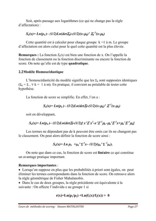 Cours de méthodes de scoring- Hassen MATHLOUTHI Page 27
Soit, après passage aux logarithmes (ce qui ne change pas la règle
d’affectation) :
Sk(x)= Ln(pk )– (1/2)Ln(detΣΣΣΣk)-(1/2)(x-µµµµk)’ ΣΣΣΣk
-1
(x-µµµµk)
Cette quantité est à calculer pour chaque groupe k =1 à m. Le groupe
d’affectation est alors celui pour le quel cette quantité est la plus élevée.
Remarques : La fonction Sk(x) est bien une fonction de x. On l’appelle la
fonction de classement ou la fonction discriminante ou encore la fonction de
score. On note qu’elle est de type quadratique.
2.2Modèle Homoscédastique
L’homoscédasticité du modèle signifie que les Σk sont supposées identiques
(Σk = Σ , ∀ k = 1 à m). En pratique, il convient au préalable de tester cette
hypothèse.
La fonction de score se simplifie. En effet, l’on a :
Sk(x)= Ln(pk )– (1/2)Ln(detΣΣΣΣ)-(1/2)(x-µµµµk)’ ΣΣΣΣ -1
(x-µµµµk)
soit en développant,
Sk(x)= Ln(pk )– (1/2)Ln(detΣΣΣΣ)-(1/2)[ x’ΣΣΣΣ -
x1
-x’ΣΣΣΣ -1
µµµµk -µµµµk’ΣΣΣΣ -1
x+µµµµk’ΣΣΣΣ -1
µµµµk]
Les termes ne dépendant pas de k peuvent être omis car ils ne changent pas
le classement. On peut alors définir la fonction de score ainsi :
Sk(x)= Ln pk +µµµµk’ ΣΣΣΣ
-1
x– (1/2)(µµµµk’ ΣΣΣΣ
-1
µµµµk).
On note que dans ce cas, la fonction de score est linéaire ce qui constitue
un avantage pratique important.
Remarques importantes :
• Lorsqu’on suppose en plus que les probabilités à priori sont égales, on peut
éliminer les termes correspondants dans la fonction de score. On retrouve alors
la règle géométrique de Fisher Mahalanobis.
• Dans le cas de deux groupes, la règle précédente est équivalente à la
suivante : On affecte l’individu e au groupe 1 si
r(x)=Ln(p1/p2) +Ln(f1(x)/f2(x)) > 0
 