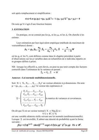 Cours de méthodes de scoring- Hassen MATHLOUTHI Page 28
soit après remplacement et simplification :
r(x)=Ln (p1/p2) +(µµµµ1- µµµµ2)ΣΣΣΣ-1
x - ½ (µµµµ1- µµµµ2)’ΣΣΣΣ-1
(µµµµ1+ µµµµ2) > 0
On note qu’il s’agit d’une fonction linéaire
3. ESTIMATION
En pratique, on ne connait pas les pk, ni les µk, ni les Σk. On cherche à les
estimer.
Leur estimation par leur équivalent empirique (méthode du maximum de
vraisemblance) donne :
ࣆෝ࢑ ൌ ࢍ࢑, ࢖ෝ࢑ୀ
࢔࢑
࢔
, ઱෡࢑ ൌ
࢔࢑
࢔࢑ െ ૚
ࢂ࢑ , ઱෡ ൌ
࢔
࢔ െ ࢑
ࢃ
où les gk et les Vk sont définies comme dans le chapitre précédent à partir
d’observations sur les p variables dans un échantillon de n individus répartis en
m groupes définis à priori.
NB : lorsque les effectifs nk sont élevés, on peut ne pas tenir compte des facteurs
correctifs dans l’estimateur de la variance en posant :
Σ෠௞ ൌ ܸ௞ , Σ෠ ൌ ܹ
Annexes : Loi normale multidimensionnelle.
Soit X= ( X1, X2,…, Xj ,…,Xp)’ un vecteur aléatoire à p dimensions. On note
µ = (µ1, µ2,…, µj ,…, µp)’ le vecteur des espérances et
Σ =
‫ۉ‬
‫ۈ‬
‫ۈ‬
‫ۇ‬
ܸଵ ‫ܥ‬ଵ,ଶ … . ‫ܥ‬ଵ,௝ … ‫ܥ‬ଵ,௣
‫ܥ‬ଶ,ଵ ܸଶ … . ‫ܥ‬ଶ,௝ … ‫ܥ‬ଶ,௣
… . … … … … … … … … .
‫ܥ‬௝,ଵ ‫ܥ‬௝,ଶ … . ܸ௝ … ‫ܥ‬௝,௣
… … … … … … … … … … .
‫ܥ‬௣,ଵ ‫ܥ‬௣,ଶ … . ‫ܥ‬௣,௝ … ܸ௣ ‫ی‬
‫ۋ‬
‫ۋ‬
‫ۊ‬
la matrice de variances et covariances.
On dit que X est un vecteur normal ( X → N(µ,Σ) si :
∀ U ∈ Rp
, U’X
est une variable aléatoire réelle suivant une loi normale (unidimensionnelle).
Lorsque Σ est inversible, X admet une densité de probabilité ayant la forme
suivante :
f(x) =(2ππππ)(-p/2)
(detΣΣΣΣ)(-1/2)
exp(-1/2)(x-µµµµ)’ ΣΣΣΣ-1
(x-µµµµ) ∀∀∀∀x ∈∈∈∈ Rp
.
 