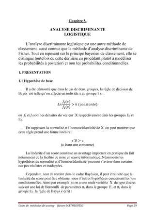 Cours de méthodes de scoring- Hassen MATHLOUTHI Page 29
Chapitre 5.
ANALYSE DISCRIMINANTE
LOGISTIQUE
L’analyse discriminante logistique est une autre méthode de
classement aussi connue que la méthode d’analyse discriminante de
Fisher. Tout en reposant sur le principe bayesien de classement, elle se
distingue toutefois de cette dernière en procédant plutôt à modéliser
les probabilités à posteriori et non les probabilités conditionnelles.
1. PRESENTATION
1.1 Hypothèse de base
Il a été démontré que dans le cas de deux groupes, la règle de décision de
Bayes est telle qu’on affecte un individu x au groupe 1 si :
‫݊ܮ‬
݂ଵሺ‫ݔ‬ሻ
݂ଶሺ‫ݔ‬ሻ
൐ ݇ ሺܿ‫݁ݐ݊ܽݐݏ݊݋‬ሻ
où f1 et f2 sont les densités du vecteur X respectivement dans les groupes E1 et
E2.
En supposant la normalité et l’homoscédasticité de X, on peut montrer que
cette règle prend une forme linéaire :
‫ݔ‬ᇱ
ߚ ൐ ܿ
(c étant une constante)
La linéarité d’un score constitue un avantage important en pratique du fait
notamment de la facilité de mise en œuvre informatique. Néanmoins les
hypothèses de normalité et d’homoscédasticité peuvent s’avérer dans certains
cas peu réalistes et inadaptées.
Cependant, tout en restant dans le cadre Bayèsien, il peut être noté que la
linéarité du score peut être obtenue sous d’autres hypothèses concernant les lois
conditionnelles. Ainsi par exemple si on a une seule variable X de type discret
suivant une loi de Bernoulli de paramètres π1 dans le groupe E1 et π2 dans le
groupe E2, la règle de Bayes s’écrit :
 