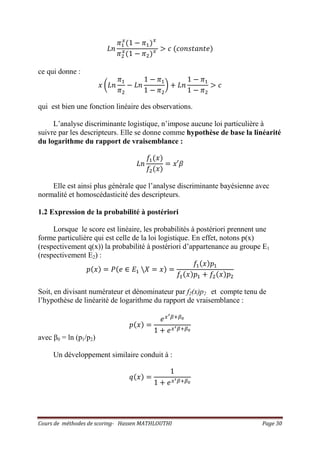 Cours de méthodes de scoring- Hassen MATHLOUTHI Page 30
‫݊ܮ‬
ߨଵ
௫
ሺ1 െ ߨଵሻ௫
ߨଶ
௫
ሺ1 െ ߨଶሻ௫ ൐ ܿ ሺܿ‫݁ݐ݊ܽݐݏ݊݋‬ሻ
ce qui donne :
‫ݔ‬ ൬‫݊ܮ‬
ߨଵ
ߨଶ
െ ‫݊ܮ‬
1 െ ߨଵ
1 െ ߨଶ
൰ ൅ ‫݊ܮ‬
1 െ ߨଵ
1 െ ߨଶ
൐ ܿ
qui est bien une fonction linéaire des observations.
L’analyse discriminante logistique, n’impose aucune loi particulière à
suivre par les descripteurs. Elle se donne comme hypothèse de base la linéarité
du logarithme du rapport de vraisemblance :
‫݊ܮ‬
݂ଵሺ‫ݔ‬ሻ
݂ଶሺ‫ݔ‬ሻ
ൌ ‫ݔ‬Ԣߚ
Elle est ainsi plus générale que l’analyse discriminante bayésienne avec
normalité et homoscédasticité des descripteurs.
1.2 Expression de la probabilité à postériori
Lorsque le score est linéaire, les probabilités à postériori prennent une
forme particulière qui est celle de la loi logistique. En effet, notons p(x)
(respectivement q(x)) la probabilité à postériori d’appartenance au groupe E1
(respectivement E2) :
‫݌‬ሺ‫ݔ‬ሻ ൌ ܲሺ݁ ‫א‬ ‫ܧ‬ଵ ܺ ൌ ‫ݔ‬ሻ ൌ
݂ଵሺ‫ݔ‬ሻ‫݌‬ଵ
݂ଵሺ‫ݔ‬ሻ‫݌‬ଵ ൅ ݂ଶሺ‫ݔ‬ሻ‫݌‬ଶ
Soit, en divisant numérateur et dénominateur par f2(x)p2 et compte tenu de
l’hypothèse de linéarité de logarithme du rapport de vraisemblance :
‫݌‬ሺ‫ݔ‬ሻ ൌ
݁௫ᇲఉାఉబ
1 ൅ ݁௫ᇲఉାఉబ
avec β0 = ln (p1/p2)
Un développement similaire conduit à :
‫ݍ‬ሺ‫ݔ‬ሻ ൌ
1
1 ൅ ݁௫ᇲఉାఉబ
 